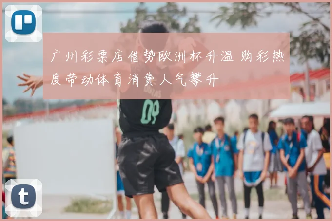 广州彩票店借势欧洲杯升温 购彩热度带动体育消费人气攀升