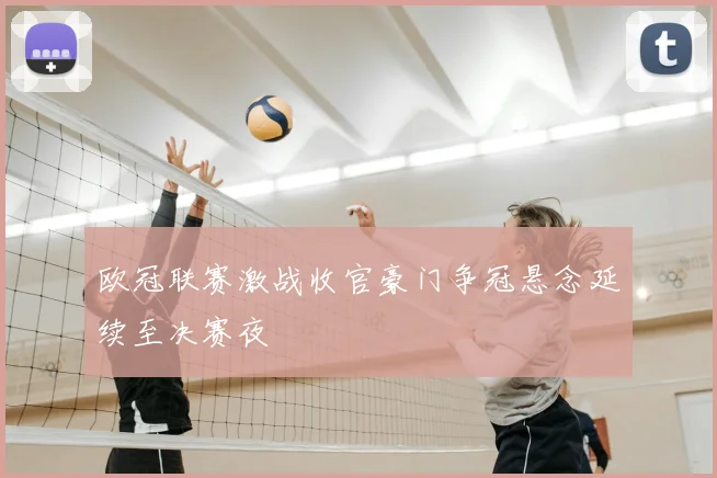 欧冠联赛激战收官豪门争冠悬念延续至决赛夜
