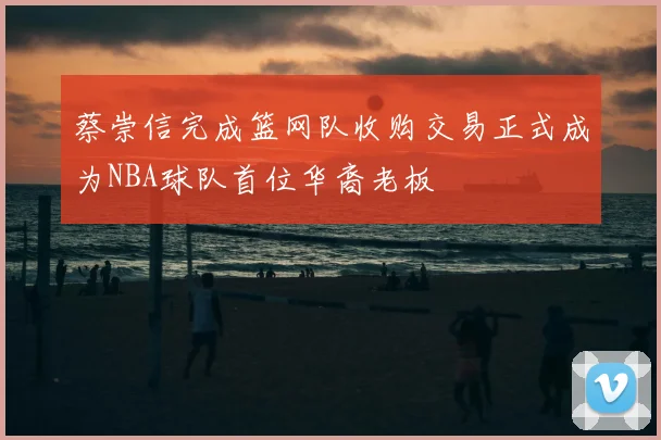 蔡崇信完成篮网队收购交易正式成为NBA球队首位华裔老板
