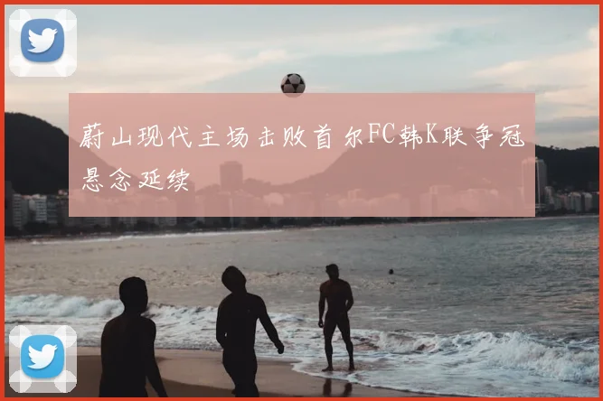 蔚山现代主场击败首尔FC韩K联争冠悬念延续