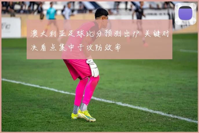 澳大利亚足球比分预测出炉 关键对决看点集中于攻防效率