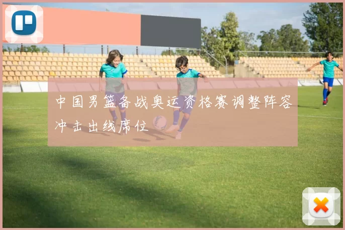 中国男篮备战奥运资格赛调整阵容冲击出线席位