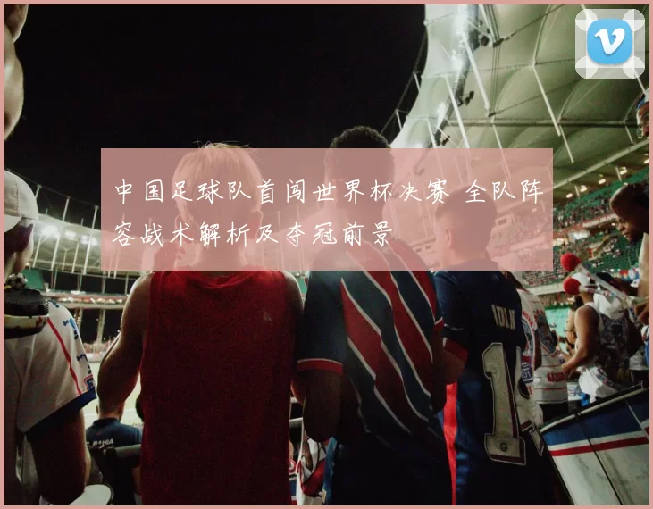 中国足球队首闯世界杯决赛 全队阵容战术解析及夺冠前景