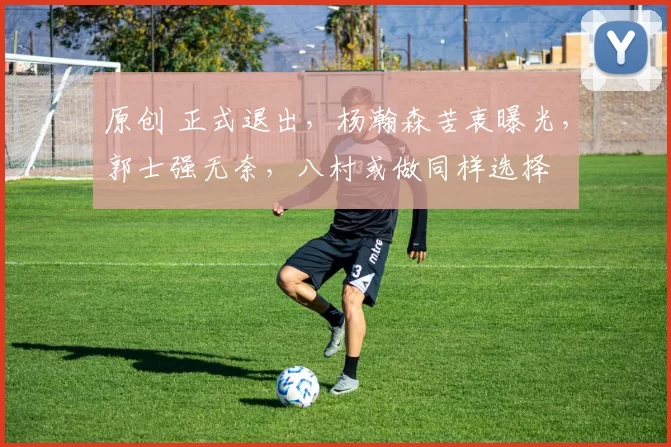 原创 正式退出，杨瀚森苦衷曝光，郭士强无奈，八村或做同样选择