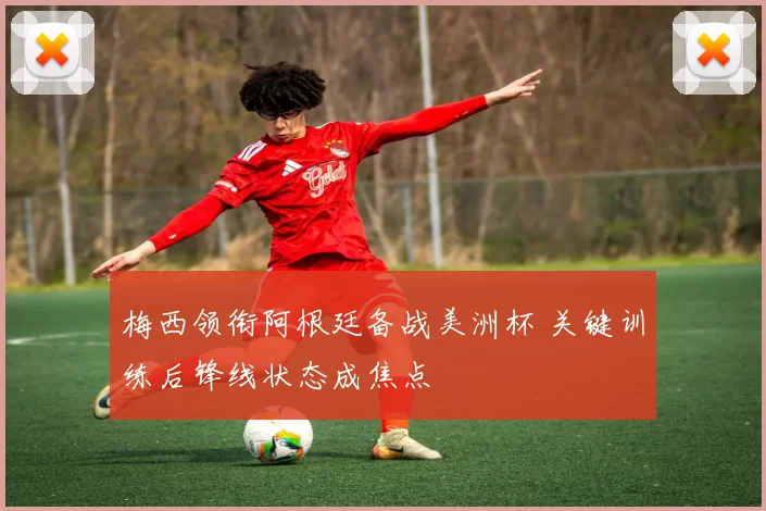 梅西领衔阿根廷备战美洲杯 关键训练后锋线状态成焦点