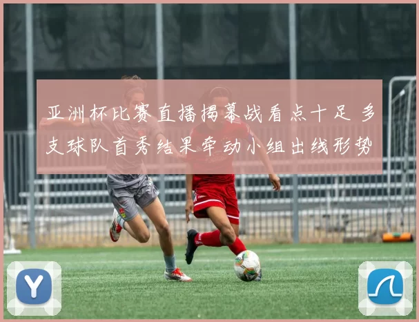 亚洲杯比赛直播揭幕战看点十足 多支球队首秀结果牵动小组出线形势