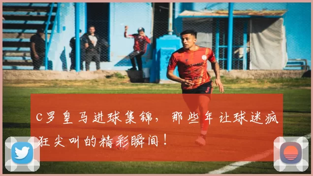 c罗皇马进球集锦，那些年让球迷疯狂尖叫的精彩瞬间！